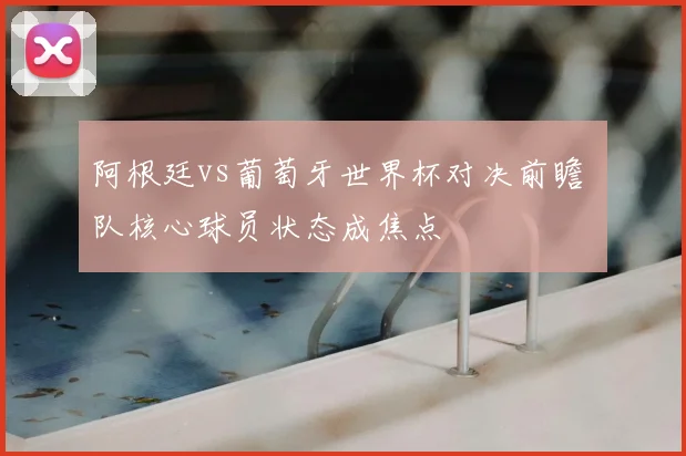 阿根廷vs葡萄牙世界杯对决前瞻 兩队核心球员状态成焦点
