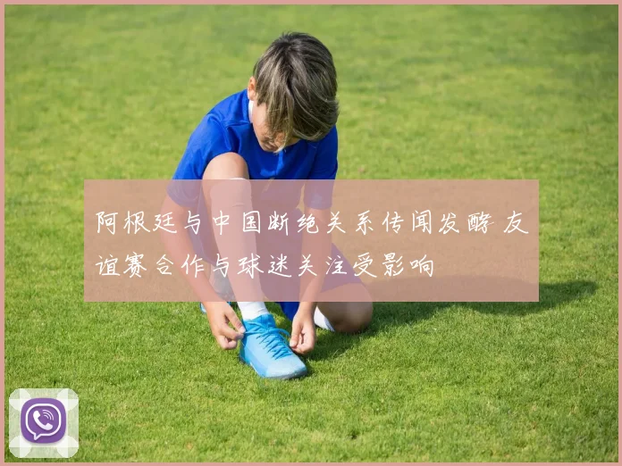 阿根廷与中国断绝关系传闻发酵 友谊赛合作与球迷关注受影响
