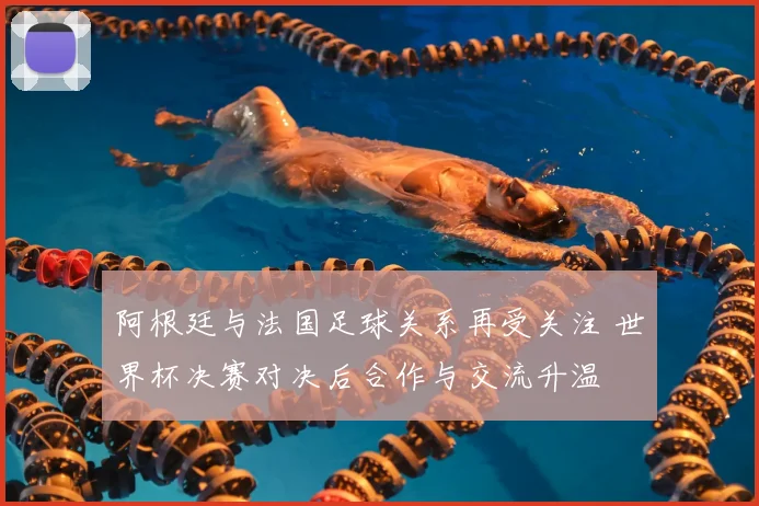 阿根廷与法国足球关系再受关注 世界杯决赛对决后合作与交流升温