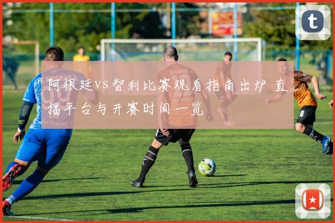 阿根廷vs智利比赛观看指南出炉 直播平台与开赛时间一览