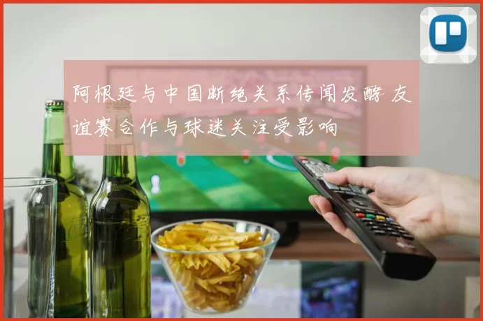 阿根廷与中国断绝关系传闻发酵 友谊赛合作与球迷关注受影响