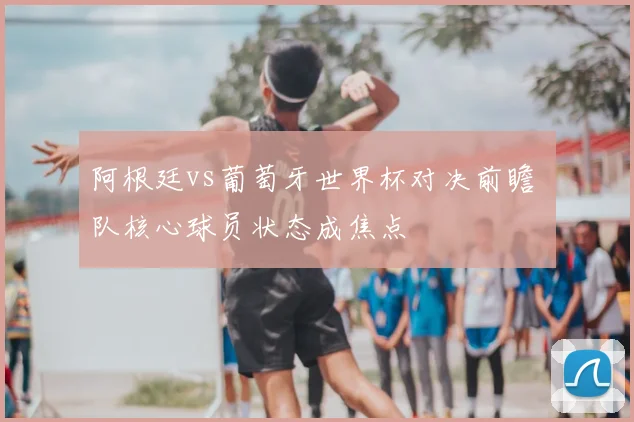阿根廷vs葡萄牙世界杯对决前瞻 兩队核心球员状态成焦点