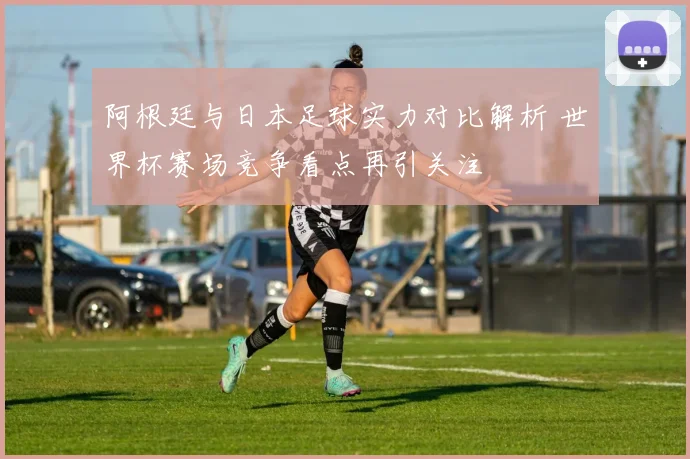 阿根廷与日本足球实力对比解析 世界杯赛场竞争看点再引关注