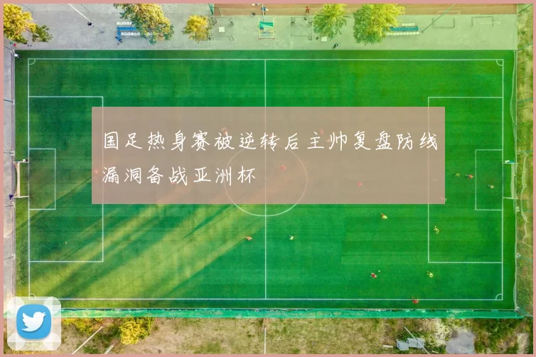 国足热身赛被逆转后主帅复盘防线漏洞备战亚洲杯