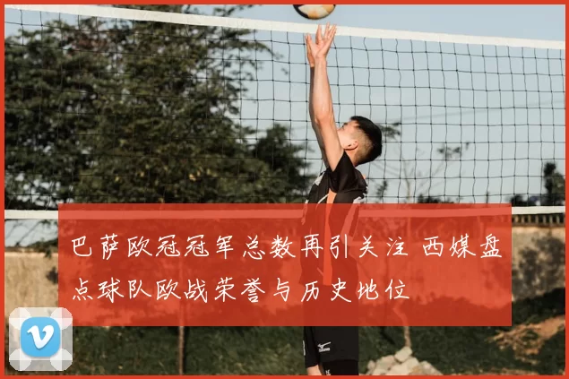 巴萨欧冠冠军总数再引关注 西媒盘点球队欧战荣誉与历史地位