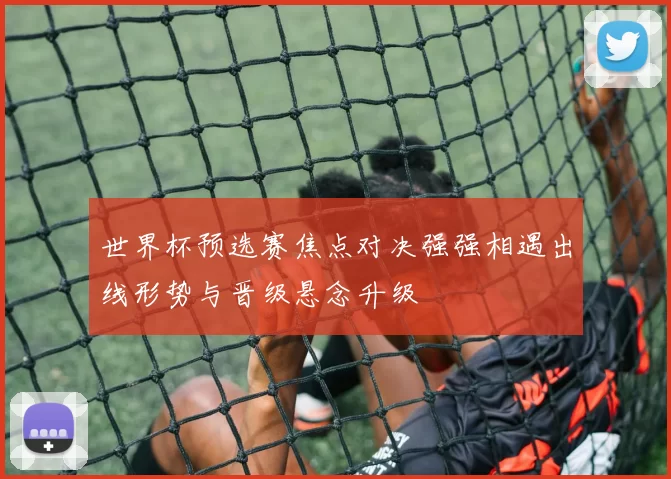 世界杯预选赛焦点对决强强相遇出线形势与晋级悬念升级