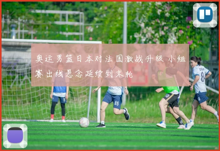 奥运男篮日本对法国激战升级 小组赛出线悬念延续到末轮