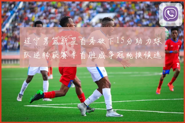 辽宁男篮新星首秀砍下15分助力球队逆转获赛季首胜成争冠轮换候选