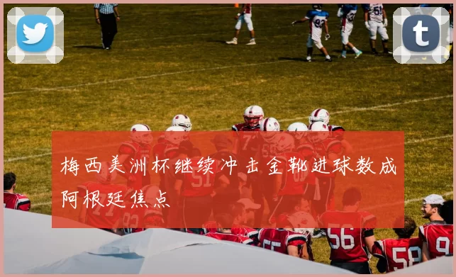 梅西美洲杯继续冲击金靴进球数成阿根廷焦点