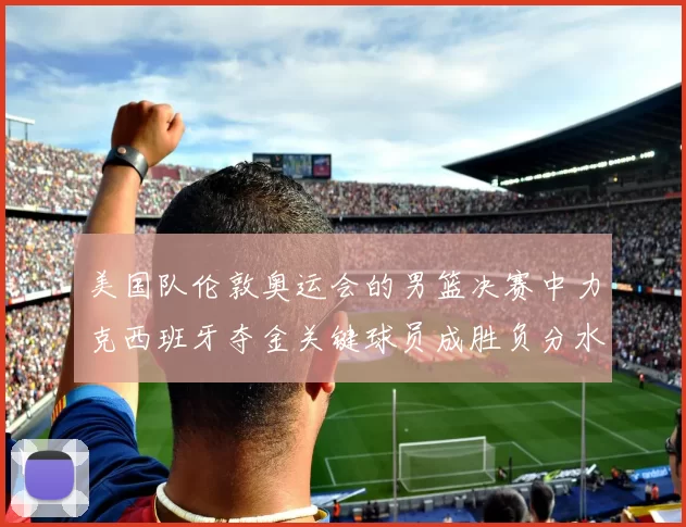 美国队伦敦奥运会的男篮决赛中力克西班牙夺金关键球员成胜负分水岭