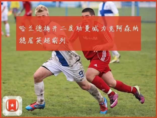 哈兰德梅开二度助曼城力克阿森纳稳居英超前列