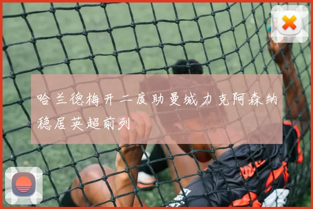 哈兰德梅开二度助曼城力克阿森纳稳居英超前列