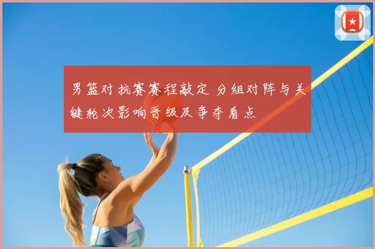 男篮对抗赛赛程敲定 分组对阵与关键轮次影响晋级及争夺看点