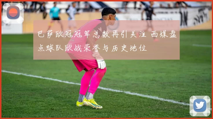 巴萨欧冠冠军总数再引关注 西媒盘点球队欧战荣誉与历史地位