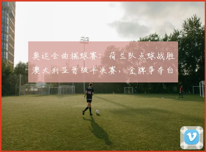 奥运会曲棍球赛：荷兰队点球战胜澳大利亚晋级半决赛，金牌争夺白热化