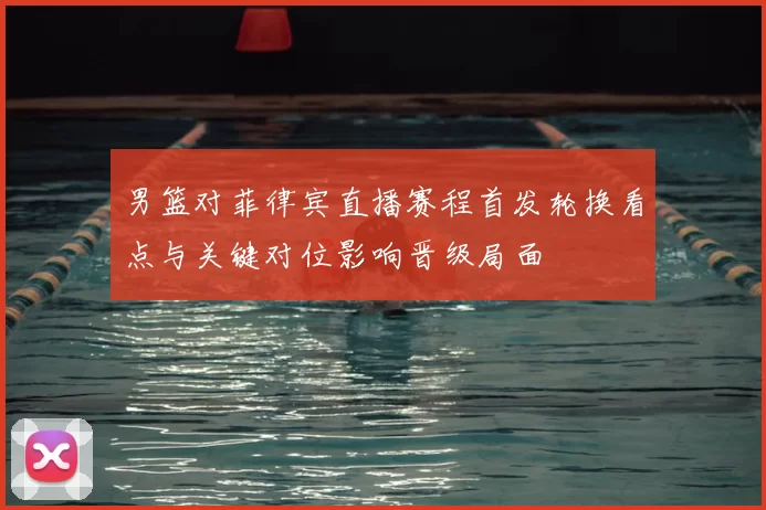 男篮对菲律宾直播赛程首发轮换看点与关键对位影响晋级局面