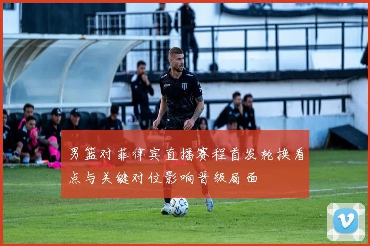 男篮对菲律宾直播赛程首发轮换看点与关键对位影响晋级局面