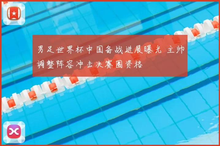 男足世界杯中国备战进展曝光 主帅调整阵容冲击决赛圈资格