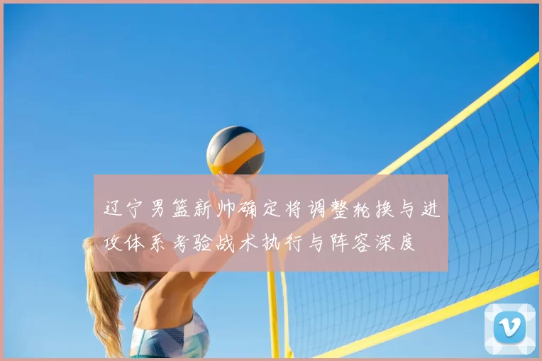 辽宁男篮新帅确定将调整轮换与进攻体系考验战术执行与阵容深度