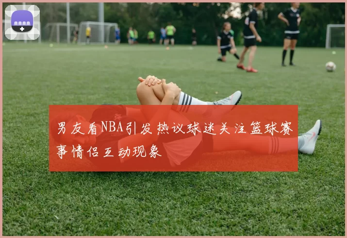男友看NBA引发热议球迷关注篮球赛事情侣互动现象