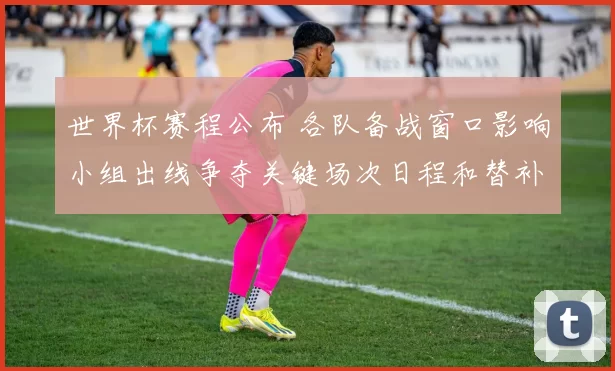 世界杯赛程公布 各队备战窗口影响小组出线争夺关键场次日程和替补轮换看点