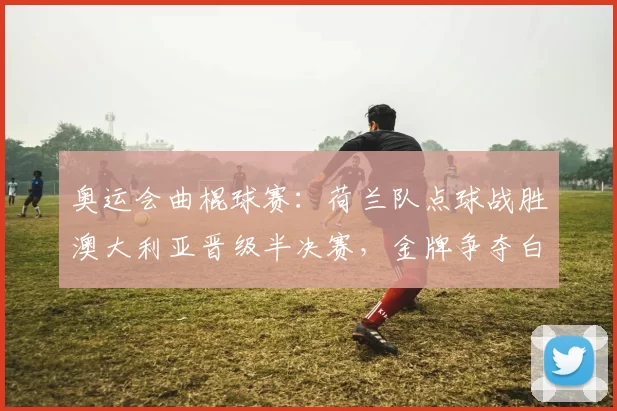 奥运会曲棍球赛：荷兰队点球战胜澳大利亚晋级半决赛，金牌争夺白热化