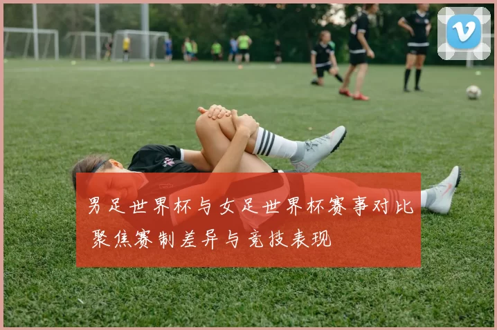男足世界杯与女足世界杯赛事对比 聚焦赛制差异与竞技表现