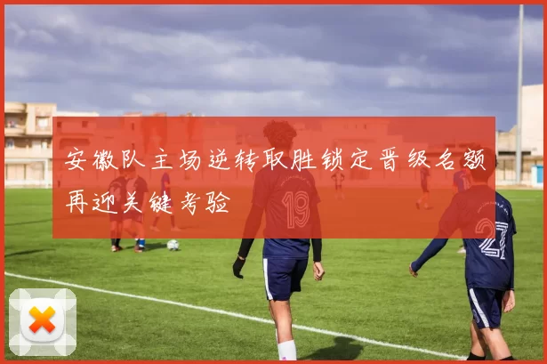 安徽队主场逆转取胜锁定晋级名额再迎关键考验