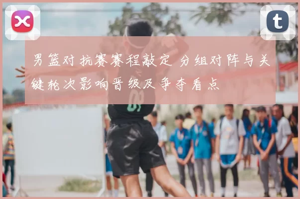 男篮对抗赛赛程敲定 分组对阵与关键轮次影响晋级及争夺看点