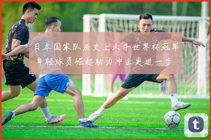 日本国家队历史上未夺世界杯冠军 年轻球员崛起助力冲击更进一步