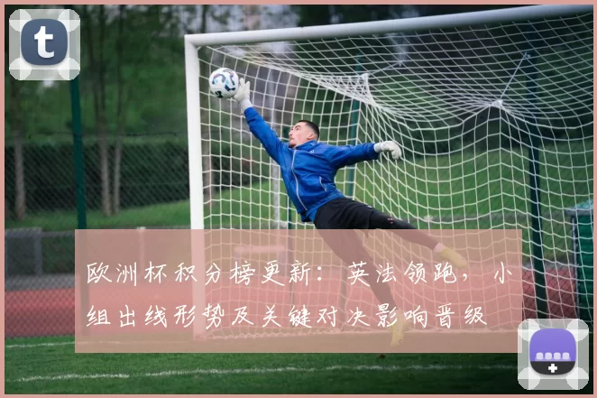欧洲杯积分榜更新：英法领跑，小组出线形势及关键对决影响晋级