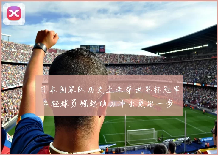 日本国家队历史上未夺世界杯冠军 年轻球员崛起助力冲击更进一步